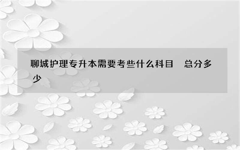 聊城护理专升本需要考些什么科目 总分多少